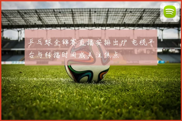 乒乓球全锦赛直播安排出炉 电视平台与转播时间成关注焦点