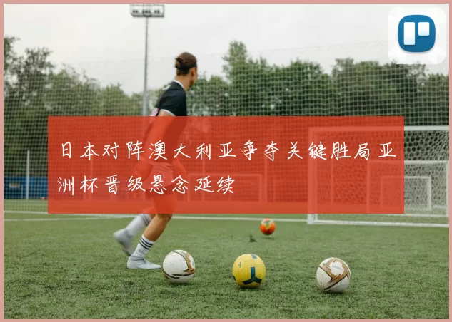 日本对阵澳大利亚争夺关键胜局亚洲杯晋级悬念延续