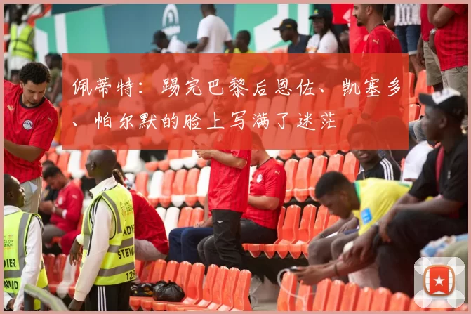 佩蒂特：踢完巴黎后恩佐、凯塞多、帕尔默的脸上写满了迷茫