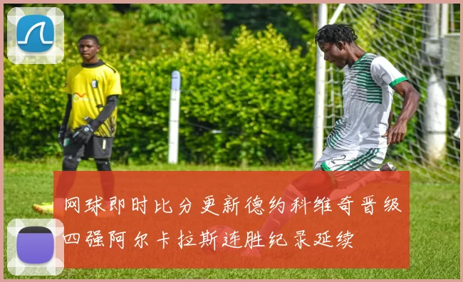 网球即时比分更新德约科维奇晋级四强阿尔卡拉斯连胜纪录延续