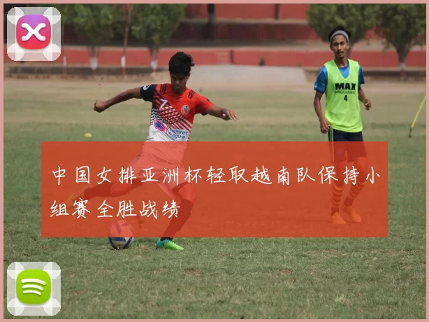 中国女排亚洲杯轻取越南队保持小组赛全胜战绩