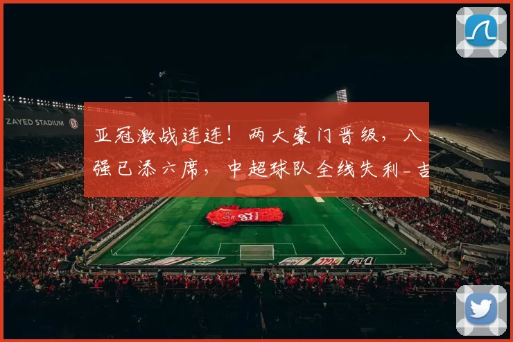 亚冠激战连连！两大豪门晋级，八强已添六席，中超球队全线失利_吉达_萨德_海勒