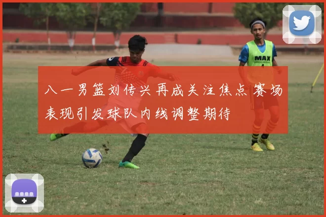 八一男篮刘传兴再成关注焦点 赛场表现引发球队内线调整期待