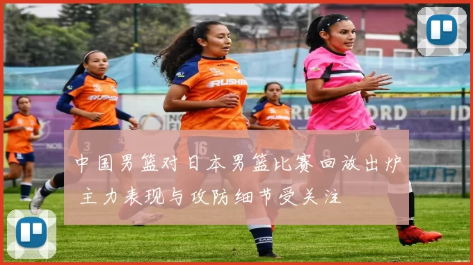 中国男篮对日本男篮比赛回放出炉 主力表现与攻防细节受关注