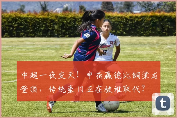 中超一夜变天！申花赢德比铜梁龙登顶，传统豪门正在被谁取代？