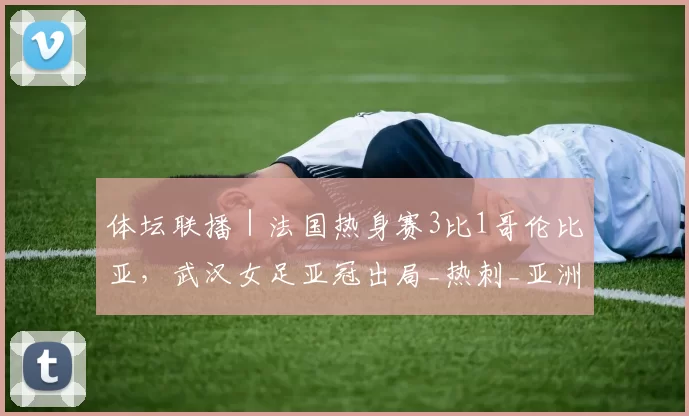 体坛联播｜法国热身赛3比1哥伦比亚，武汉女足亚冠出局_热刺_亚洲杯_欧冠