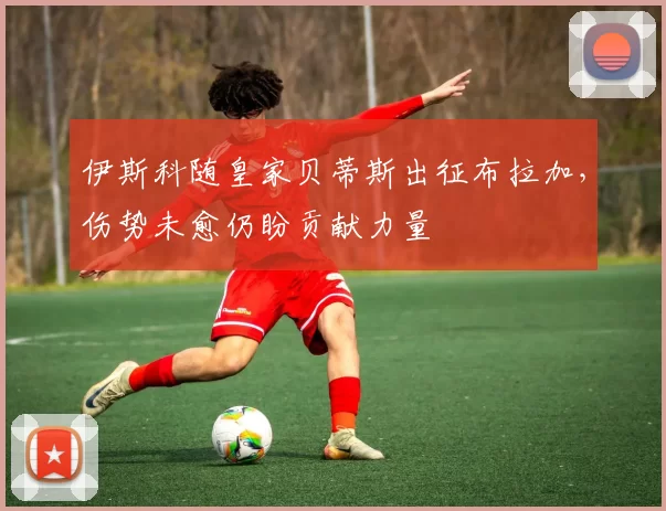伊斯科随皇家贝蒂斯出征布拉加，伤势未愈仍盼贡献力量