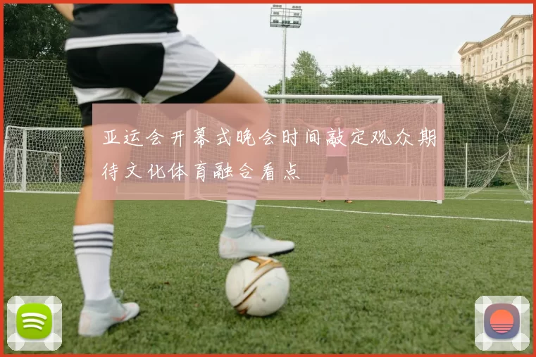 亚运会开幕式晚会时间敲定观众期待文化体育融合看点