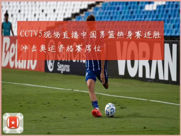 CCTV5现场直播中国男篮热身赛连胜冲击奥运资格赛席位