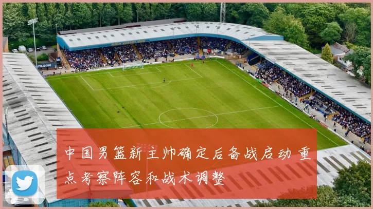 中国男篮新主帅确定后备战启动 重点考察阵容和战术调整