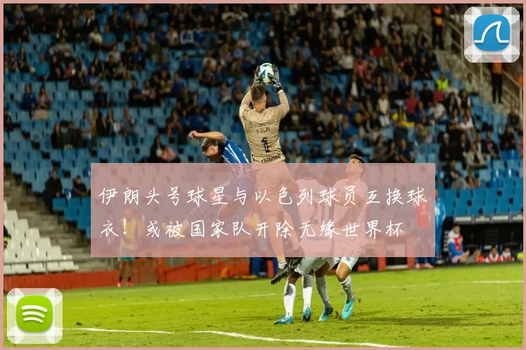 伊朗头号球星与以色列球员互换球衣！或被国家队开除无缘世界杯