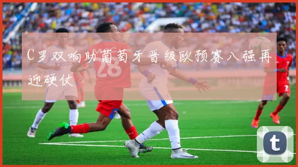 C罗双响助葡萄牙晋级欧预赛八强再迎硬仗