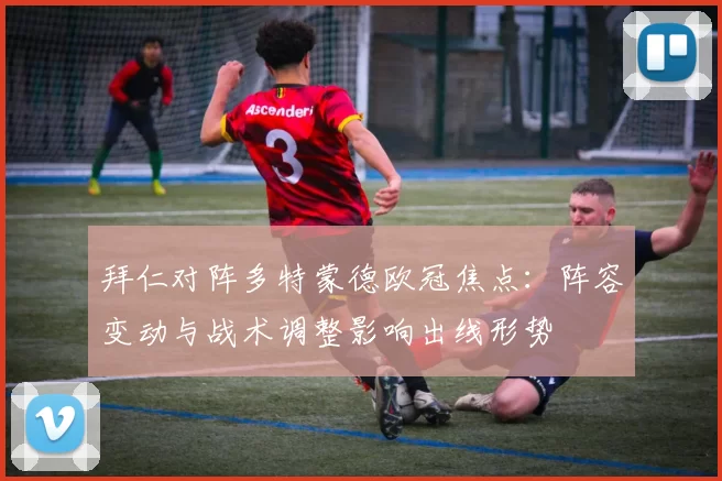 拜仁对阵多特蒙德欧冠焦点：阵容变动与战术调整影响出线形势