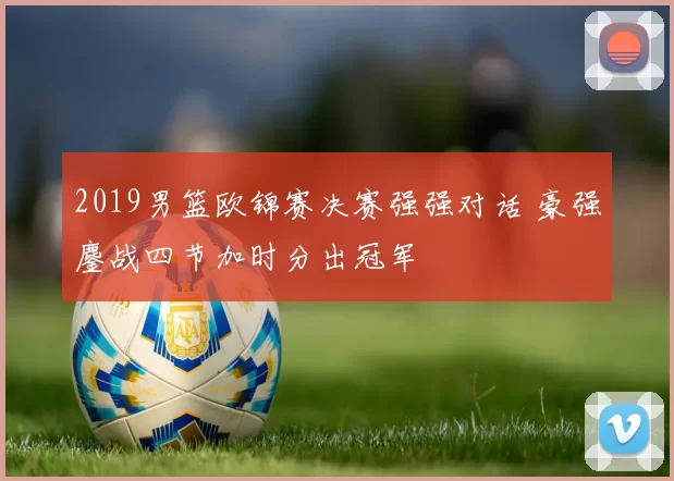 2019男篮欧锦赛决赛强强对话 豪强鏖战四节加时分出冠军